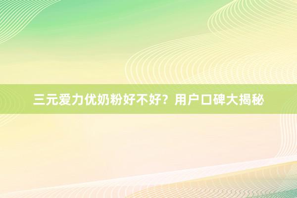 三元爱力优奶粉好不好？用户口碑大揭秘