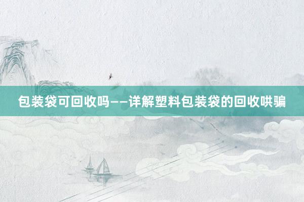 包装袋可回收吗——详解塑料包装袋的回收哄骗